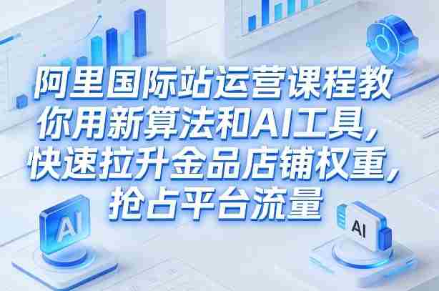阿里国际站运营课程,教你用新算法和AI工具,快速拉升金品店铺权重,抢占平台流量(更新2026年08月)