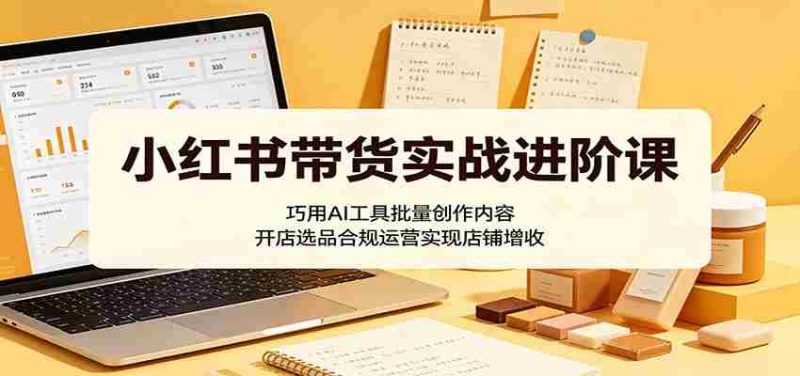 小红书带货实战进阶课:巧用AI工具批量创作内容,开店选品合规运营实现店铺增收-一起发