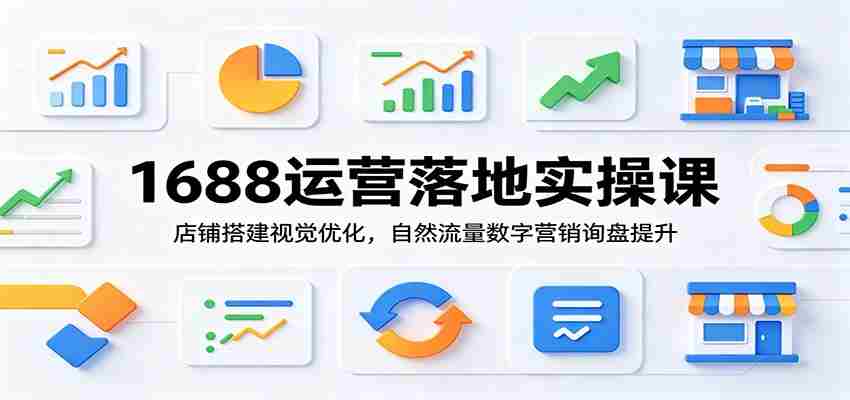 1688运营落地实操课：店铺搭建视觉优化，自然流量数字营销询盘提升-一起发