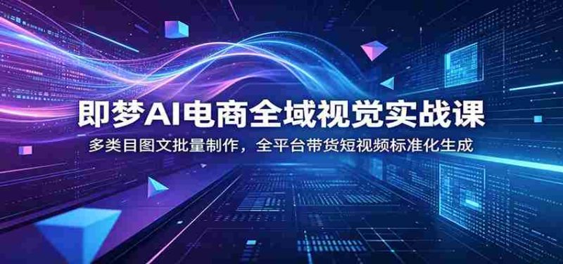 即梦AI电商全域视觉实战课:多类目图文批量制作,全平台带货短视频标准化生成-一起发