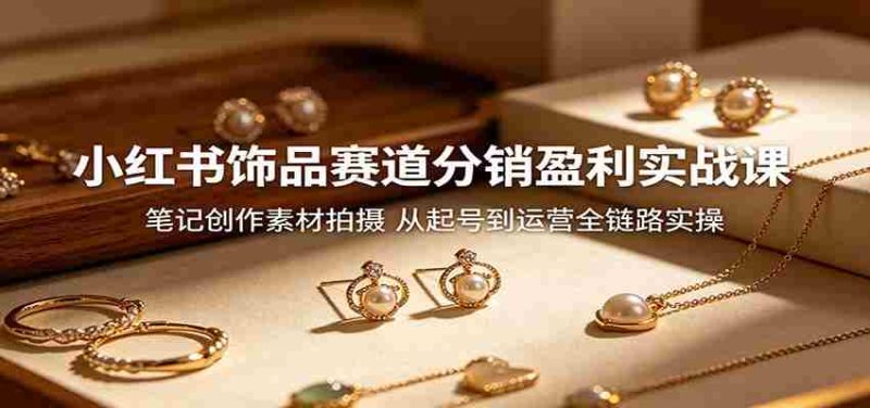 小红书饰品赛道分销盈利实战课:笔记创作素材拍摄,从起号到运营全链路实操-一起发