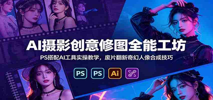 AI摄影创意修图全能工坊：PS搭配AI工具实操教学，废片翻新奇幻人像合成技巧-一起发