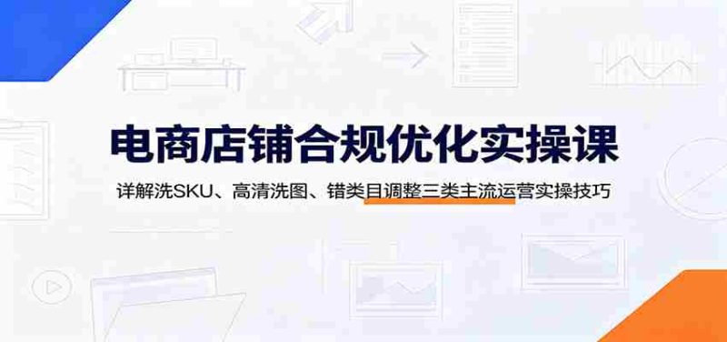 电商店铺合规优化实操课：详解洗SKU、高清洗图、错类目调整三类主流运营实操技巧-一起发