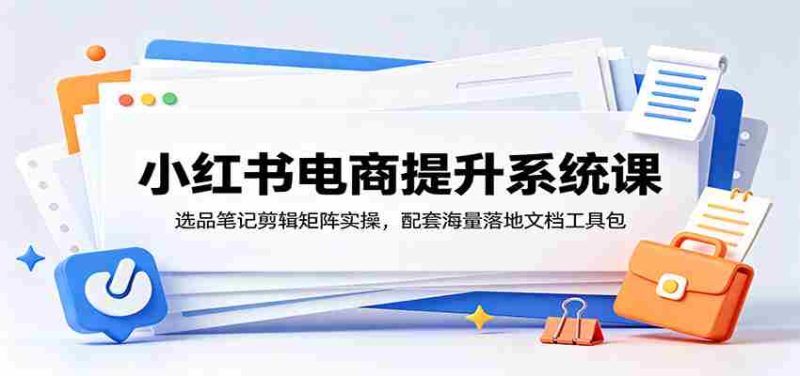 小红书电商提升系统课:选品笔记剪辑矩阵实操,配套海量落地文档工具包-一起发