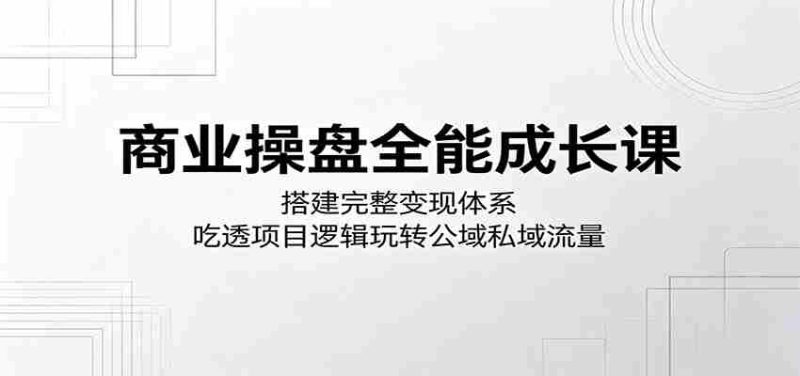 商业操盘全能成长课:搭建完整变现体系,吃透项目逻辑玩转公域私域流量-一起发