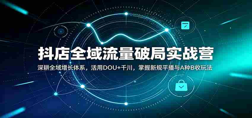 抖店全域流量破局实战营：深耕全域增长体系，活用DOU+千川，掌握新规平播与A种B收玩法-一起发